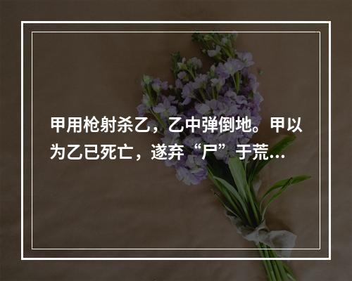 甲用枪射杀乙，乙中弹倒地。甲以为乙已死亡，遂弃“尸”于荒野。