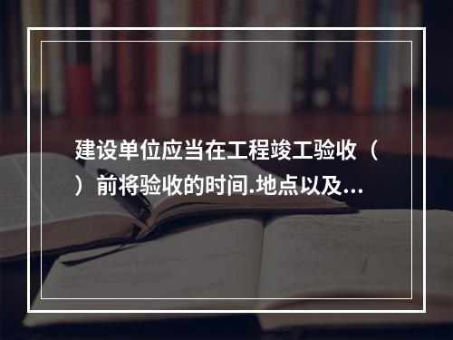 建设单位应当在工程竣工验收（　）前将验收的时间.地点以及验收