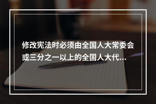 修改宪法时必须由全国人大常委会或三分之一以上的全国人大代表提