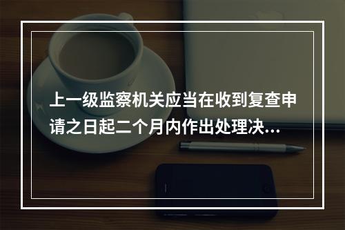 上一级监察机关应当在收到复查申请之日起二个月内作出处理决定。