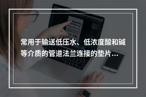 常用于输送低压水、低浓度酸和碱等介质的管道法兰连接的垫片是（