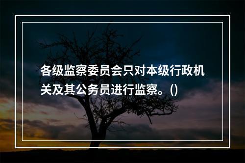 各级监察委员会只对本级行政机关及其公务员进行监察。()