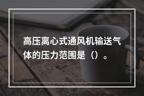 高压离心式通风机输送气体的压力范围是（）。