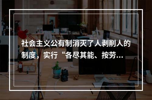 社会主义公有制消灭了人剥削人的制度，实行“各尽其能、按劳分配