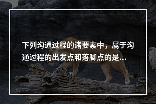 下列沟通过程的诸要素中，属于沟通过程的出发点和落脚点的是（　