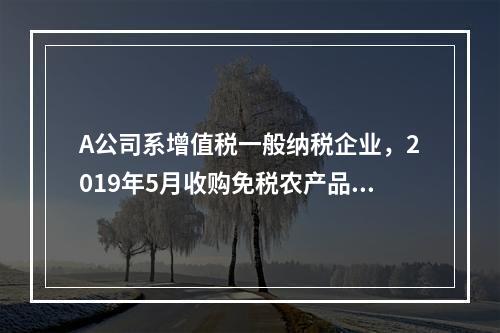 A公司系增值税一般纳税企业，2019年5月收购免税农产品一批