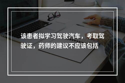 该患者拟学习驾驶汽车，考取驾驶证，药师的建议不应该包括