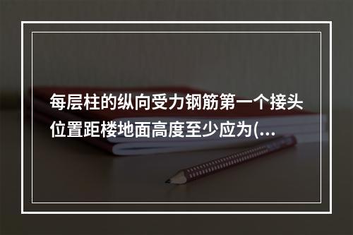 每层柱的纵向受力钢筋第一个接头位置距楼地面高度至少应为(　　