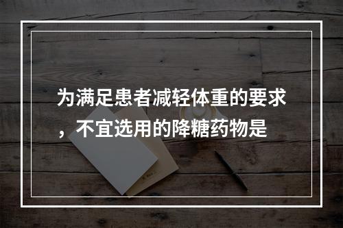 为满足患者减轻体重的要求，不宜选用的降糖药物是