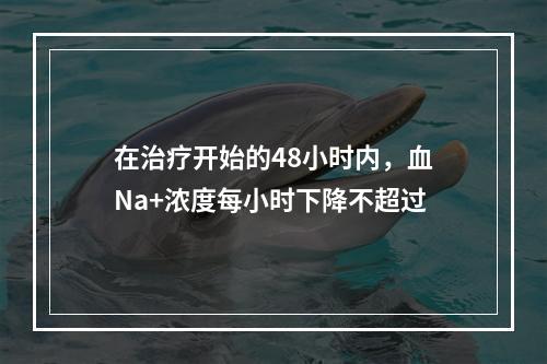 在治疗开始的48小时内，血Na+浓度每小时下降不超过