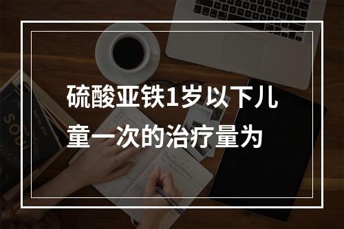 硫酸亚铁1岁以下儿童一次的治疗量为