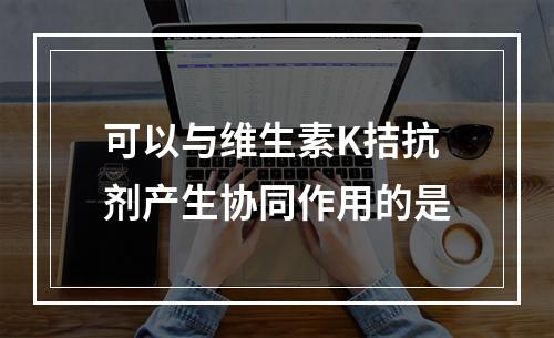 可以与维生素K拮抗剂产生协同作用的是