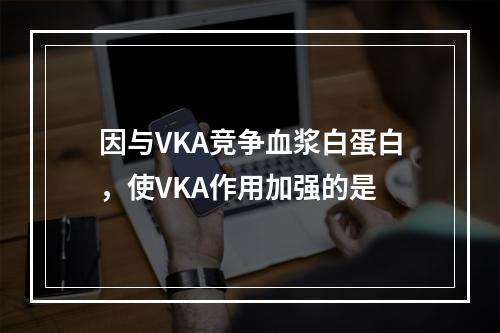 因与VKA竞争血浆白蛋白，使VKA作用加强的是