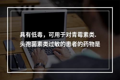 具有低毒，可用于对青霉素类.头孢菌素类过敏的患者的药物是