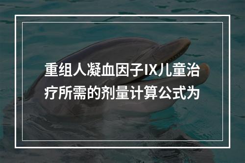 重组人凝血因子Ⅸ儿童治疗所需的剂量计算公式为