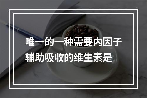 唯一的一种需要内因子辅助吸收的维生素是