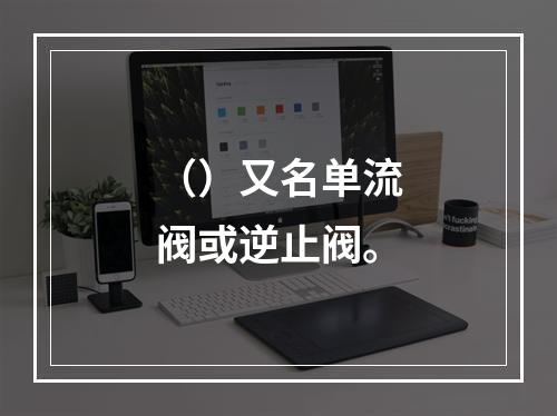 （）又名单流阀或逆止阀。