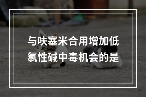 与呋塞米合用增加低氯性碱中毒机会的是