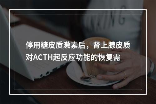 停用糖皮质激素后，肾上腺皮质对ACTH起反应功能的恢复需