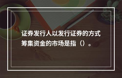 证券发行人以发行证券的方式筹集资金的市场是指（）。