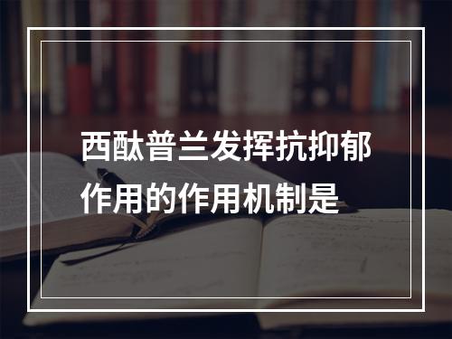 西酞普兰发挥抗抑郁作用的作用机制是