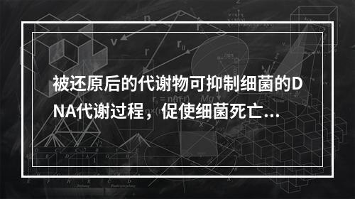 被还原后的代谢物可抑制细菌的DNA代谢过程，促使细菌死亡，并