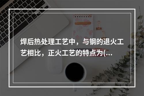 焊后热处理工艺中，与钢的退火工艺相比，正火工艺的特点为()