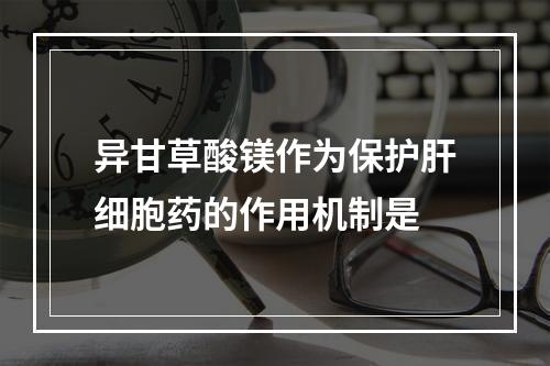 异甘草酸镁作为保护肝细胞药的作用机制是