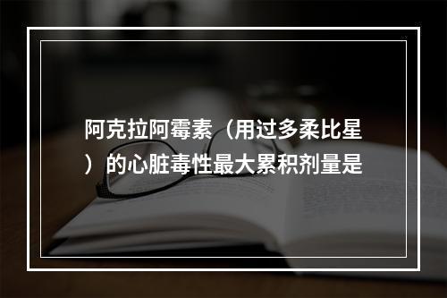 阿克拉阿霉素（用过多柔比星）的心脏毒性最大累积剂量是