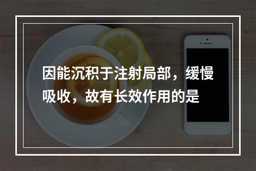 因能沉积于注射局部，缓慢吸收，故有长效作用的是