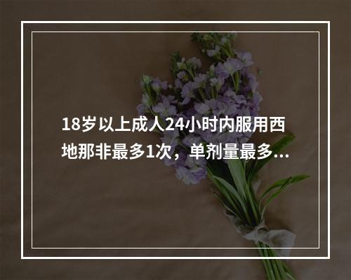 18岁以上成人24小时内服用西地那非最多1次，单剂量最多为