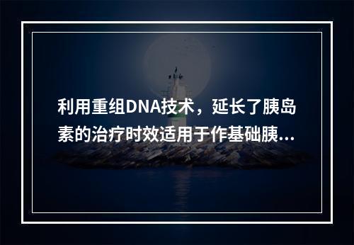 利用重组DNA技术，延长了胰岛素的治疗时效适用于作基础胰岛素