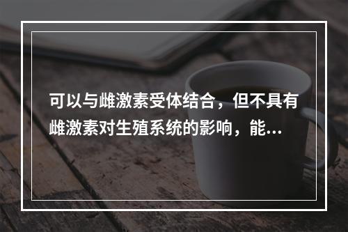 可以与雌激素受体结合，但不具有雌激素对生殖系统的影响，能增加