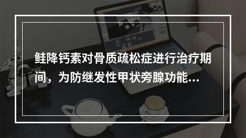 鲑降钙素对骨质疏松症进行治疗期间，为防继发性甲状旁腺功能亢进