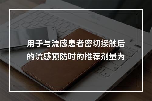 用于与流感患者密切接触后的流感预防时的推荐剂量为