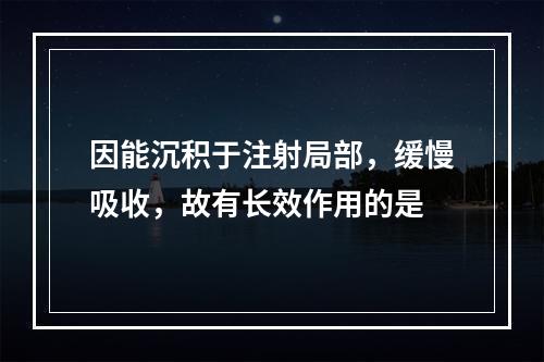 因能沉积于注射局部，缓慢吸收，故有长效作用的是