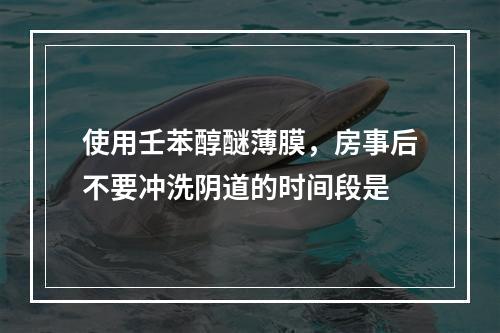 使用壬苯醇醚薄膜，房事后不要冲洗阴道的时间段是