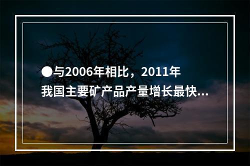 ●与2006年相比，2011年我国主要矿产品产量增长最快的是