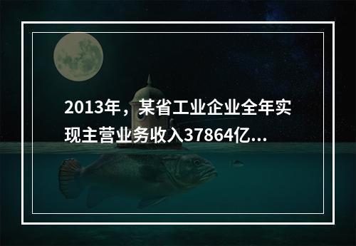 2013年，某省工业企业全年实现主营业务收入37864亿元、