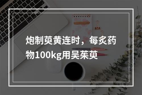 炮制萸黄连时，每炙药物100kg用吴茱萸