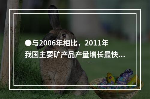 ●与2006年相比，2011年我国主要矿产品产量增长最快的是