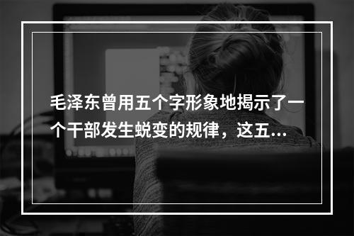 毛泽东曾用五个字形象地揭示了一个干部发生蜕变的规律，这五个字