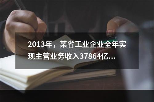 2013年，某省工业企业全年实现主营业务收入37864亿元、