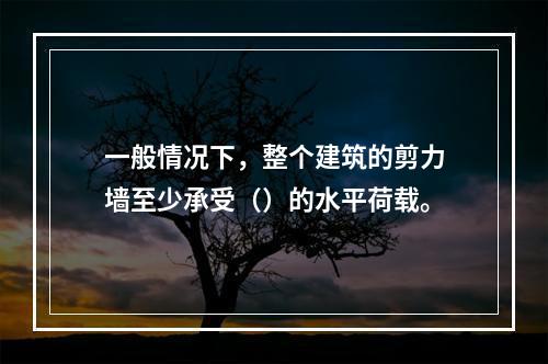 一般情况下，整个建筑的剪力墙至少承受（）的水平荷载。