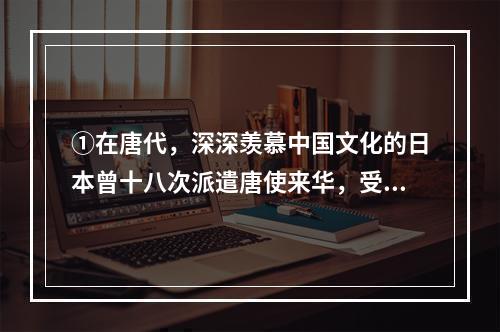 ①在唐代，深深羡慕中国文化的日本曾十八次派遣唐使来华，受到礼