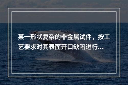 某一形状复杂的非金属试件，按工艺要求对其表面开口缺陷进行探伤