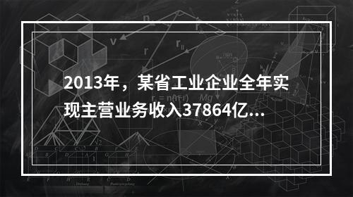 2013年，某省工业企业全年实现主营业务收入37864亿元、