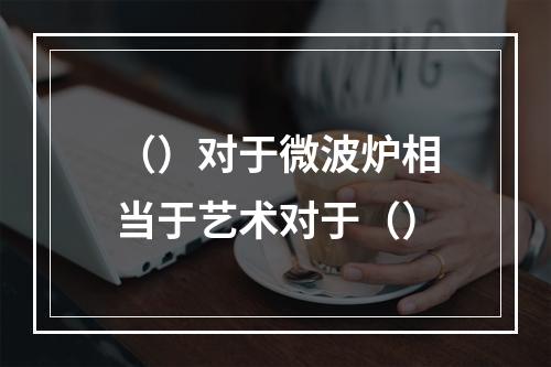 （）对于微波炉相当于艺术对于（）