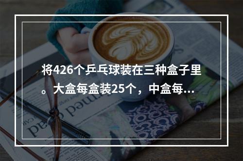 将426个乒乓球装在三种盒子里。大盒每盒装25个，中盒每盒装