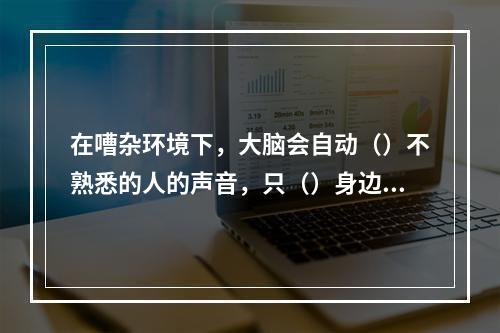 在嘈杂环境下，大脑会自动（）不熟悉的人的声音，只（）身边熟人